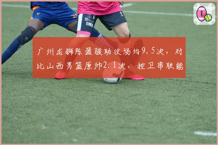 广州龙狮陈盈骏助攻场均9.5次，对比山西男篮原帅2.1次，控卫串联能力差距明显