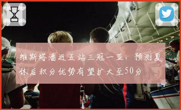 维斯塔潘近五站三冠一亚，预测夏休后积分优势有望扩大至50分