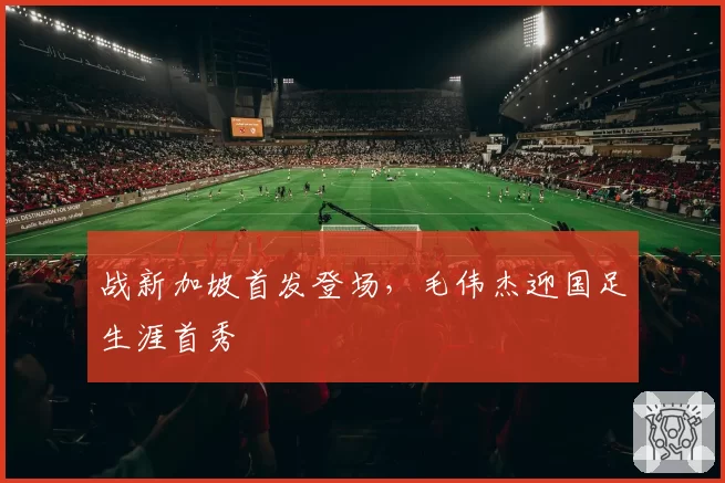 战新加坡首发登场，毛伟杰迎国足生涯首秀
