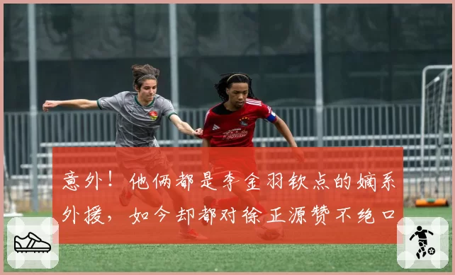 意外！他俩都是李金羽钦点的嫡系外援，如今却都对徐正源赞不绝口