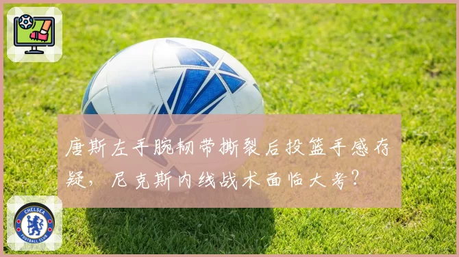唐斯左手腕韧带撕裂后投篮手感存疑,尼克斯内线战术面临大考?
