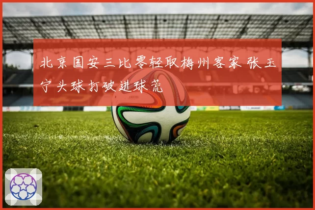 北京国安三比零轻取梅州客家 张玉宁头球打破进球荒