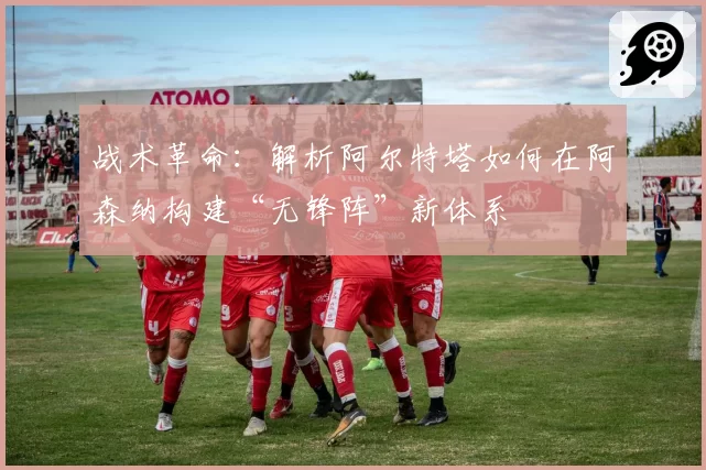 战术革命：解析阿尔特塔如何在阿森纳构建“无锋阵”新体系