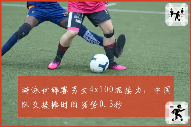 游泳世锦赛男女4x100混接力，中国队交接棒时间劣势0.3秒