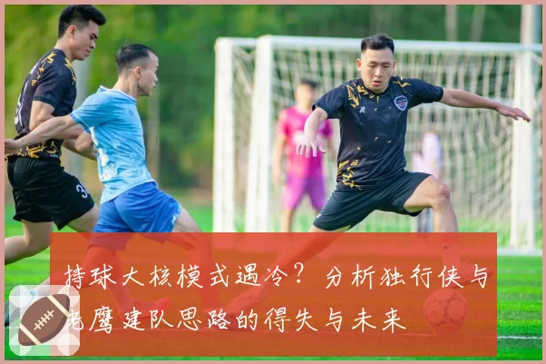 持球大核模式遇冷？分析独行侠与老鹰建队思路的得失与未来