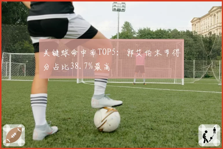 关键球命中率TOP5:郭艾伦末节得分占比38.7%最高
