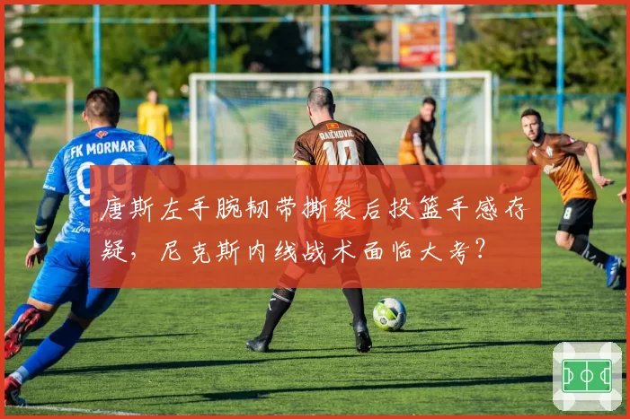 唐斯左手腕韧带撕裂后投篮手感存疑,尼克斯内线战术面临大考?