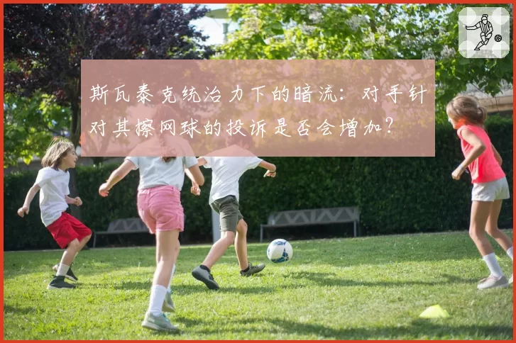 斯瓦泰克统治力下的暗流：对手针对其擦网球的投诉是否会增加？