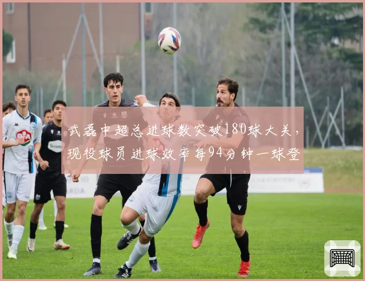 武磊中超总进球数突破180球大关,现役球员进球效率每94分钟一球登顶历史榜首
