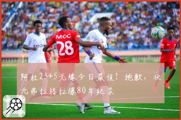 阿杜25+5无缘今日最佳!抱歉,状元弗拉格拉爆80年纪录