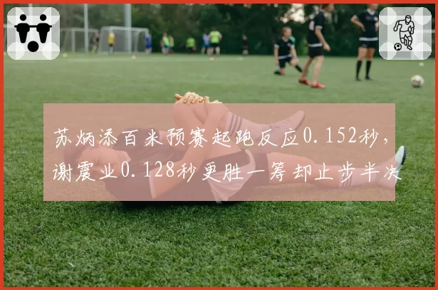 苏炳添百米预赛起跑反应0.152秒，谢震业0.128秒更胜一筹却止步半决赛