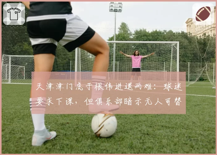 天津津门虎于根伟进退两难:球迷要求下课,但俱乐部暗示无人可替