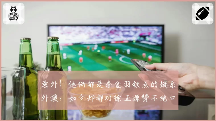 意外！他俩都是李金羽钦点的嫡系外援，如今却都对徐正源赞不绝口