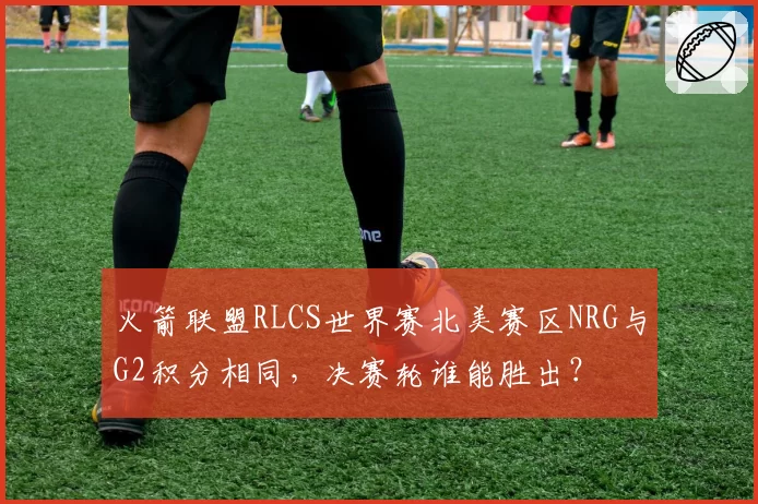 火箭联盟RLCS世界赛北美赛区NRG与G2积分相同，决赛轮谁能胜出？