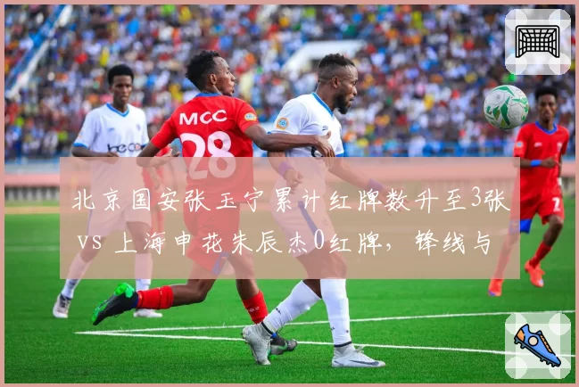 北京国安张玉宁累计红牌数升至3张 vs 上海申花朱辰杰0红牌，锋线与后卫纪律性对比