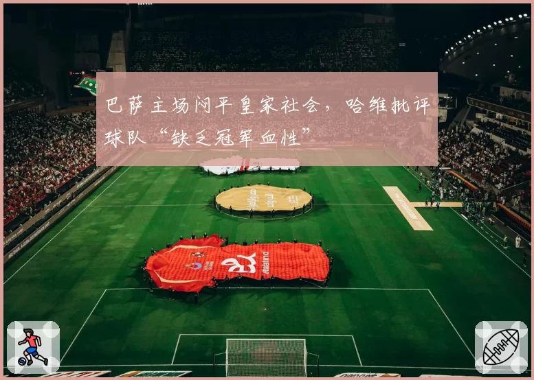 巴萨主场闷平皇家社会,哈维批评球队“缺乏冠军血性”