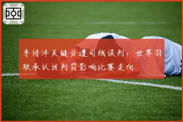 李诗沣关键分遭司线误判，世界羽联承认该判罚影响比赛走向