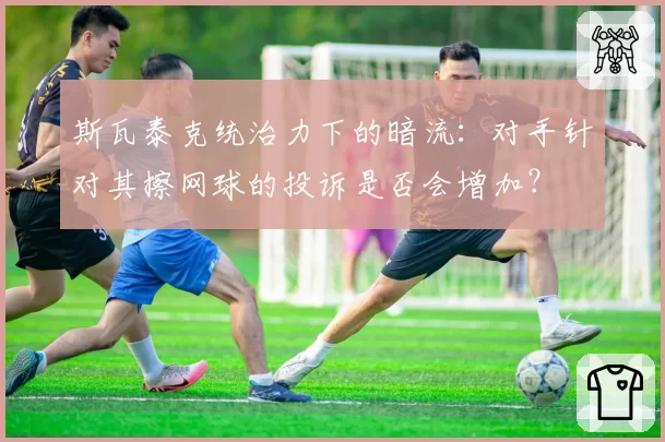 斯瓦泰克统治力下的暗流：对手针对其擦网球的投诉是否会增加？