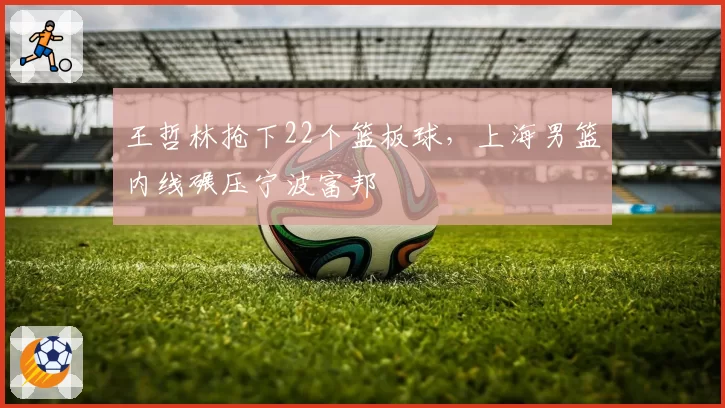 王哲林抢下22个篮板球，上海男篮内线碾压宁波富邦