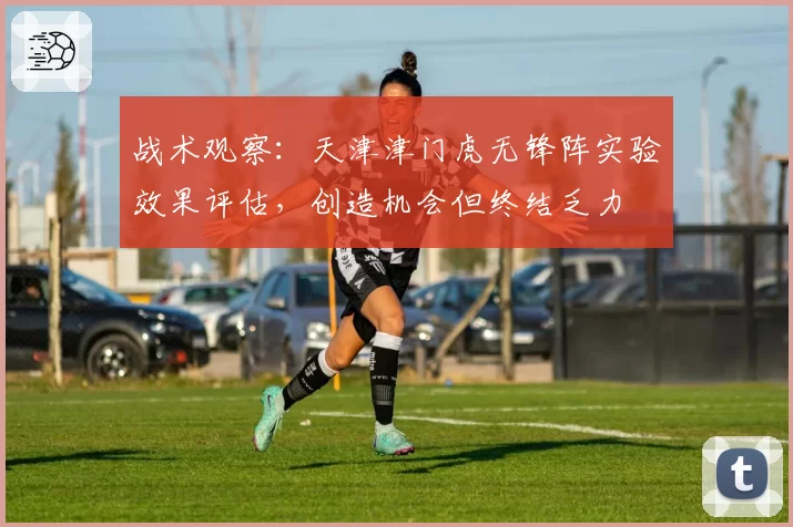 战术观察:天津津门虎无锋阵实验效果评估,创造机会但终结乏力