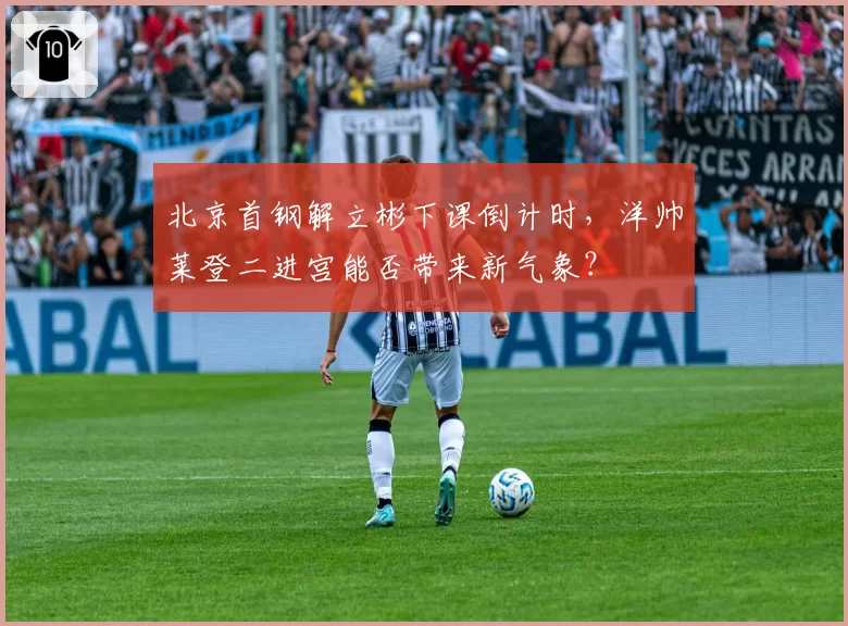 北京首钢解立彬下课倒计时，洋帅莱登二进宫能否带来新气象？