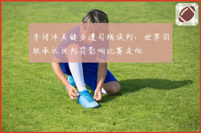 李诗沣关键分遭司线误判，世界羽联承认该判罚影响比赛走向