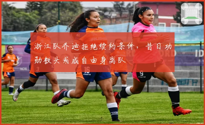 浙江队乔迪拒绝续约条件,昔日功勋教头或成自由身离队