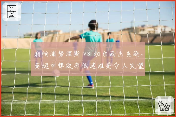 利物浦努涅斯 vs 切尔西杰克逊,英超中锋效率低迷谁更令人失望