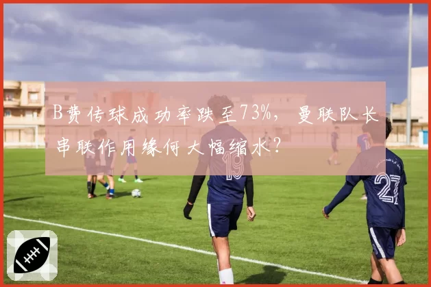 B费传球成功率跌至73%，曼联队长串联作用缘何大幅缩水？