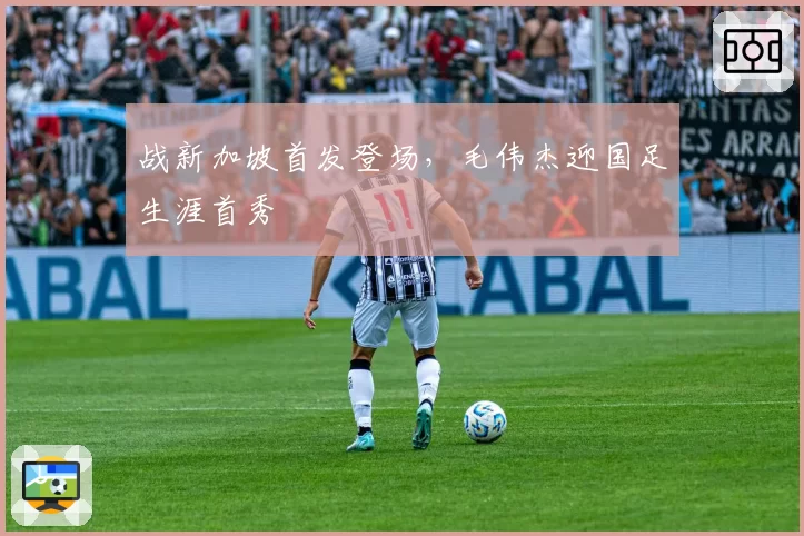 战新加坡首发登场，毛伟杰迎国足生涯首秀
