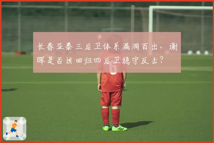 长春亚泰三后卫体系漏洞百出,谢晖是否该回归四后卫稳守反击?