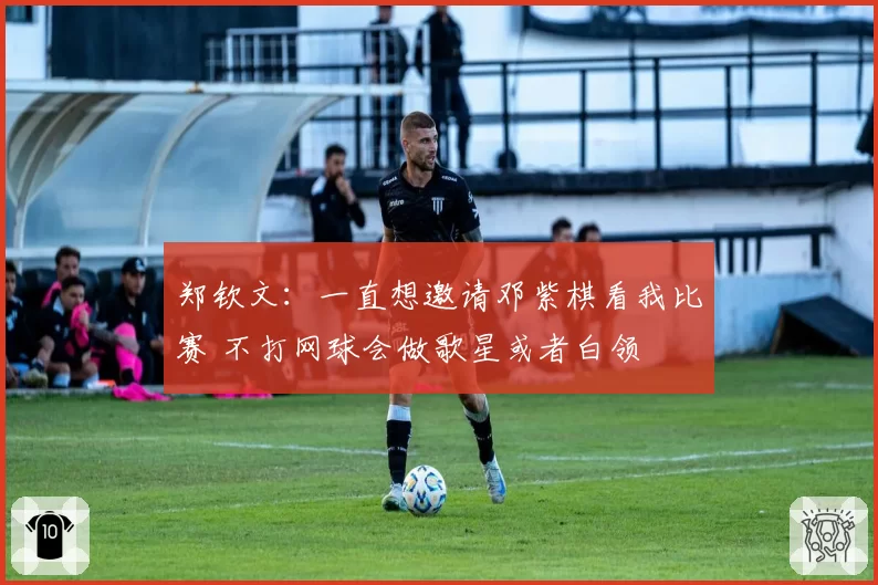 郑钦文：一直想邀请邓紫棋看我比赛 不打网球会做歌星或者白领