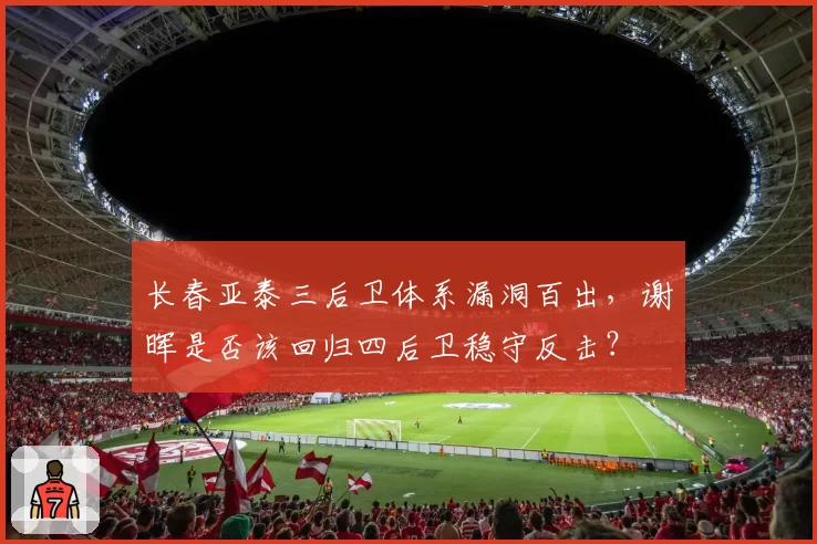 长春亚泰三后卫体系漏洞百出,谢晖是否该回归四后卫稳守反击?