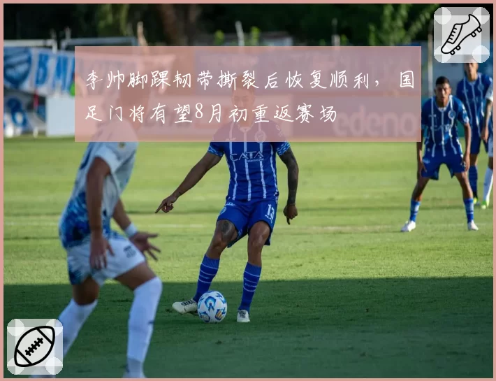 李帅脚踝韧带撕裂后恢复顺利,国足门将有望8月初重返赛场