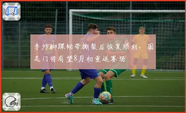 李帅脚踝韧带撕裂后恢复顺利,国足门将有望8月初重返赛场
