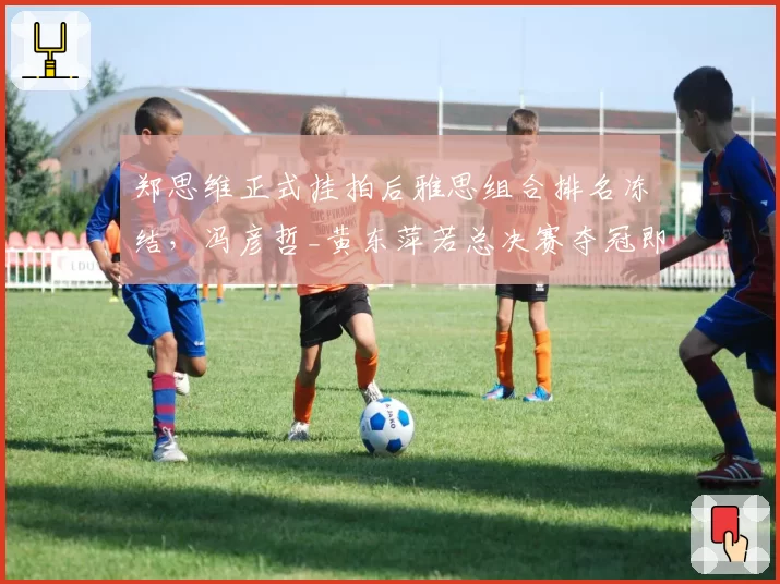 郑思维正式挂拍后雅思组合排名冻结,冯彦哲_黄东萍若总决赛夺冠即登顶世界第一