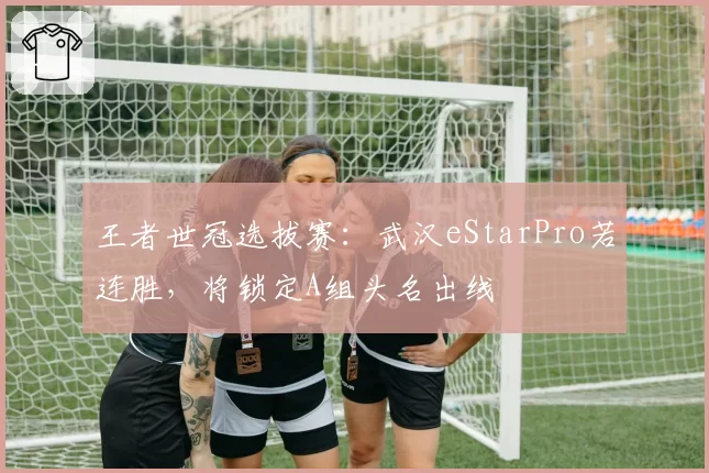 王者世冠选拔赛：武汉eStarPro若连胜，将锁定A组头名出线