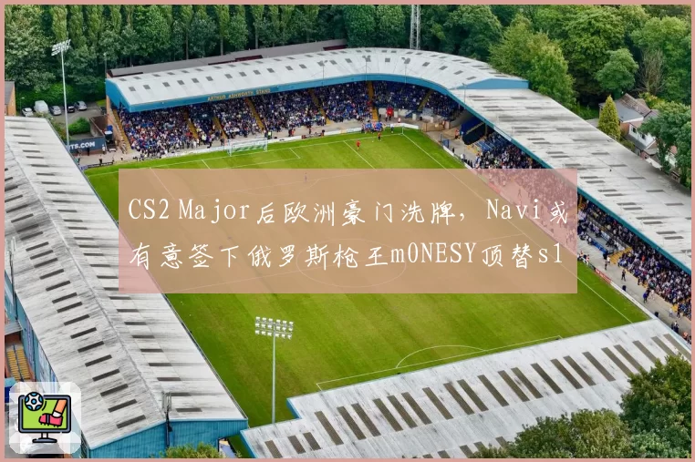 CS2 Major后欧洲豪门洗牌，Navi或有意签下俄罗斯枪王m0NESY顶替s1mple