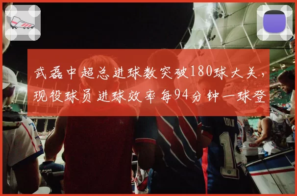 武磊中超总进球数突破180球大关,现役球员进球效率每94分钟一球登顶历史榜首