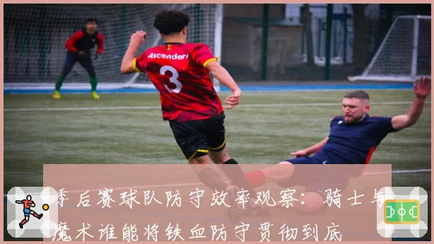 季后赛球队防守效率观察：骑士与魔术谁能将铁血防守贯彻到底