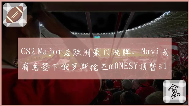 CS2 Major后欧洲豪门洗牌，Navi或有意签下俄罗斯枪王m0NESY顶替s1mple