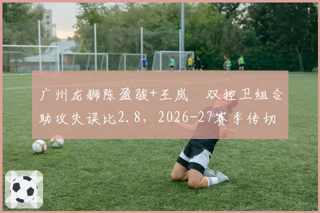广州龙狮陈盈骏+王岚嵚双控卫组合助攻失误比2.8，2026-27赛季传切体系展望