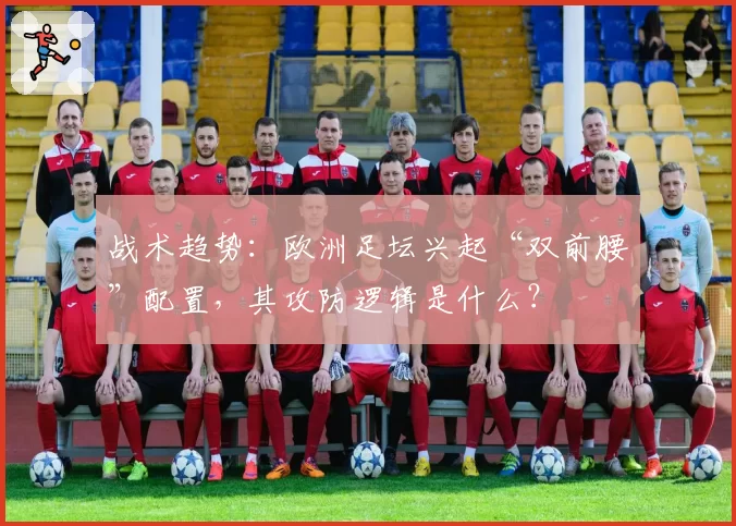 战术趋势：欧洲足坛兴起“双前腰”配置，其攻防逻辑是什么？