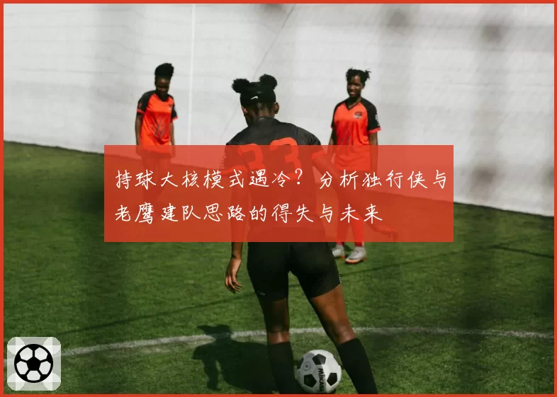 持球大核模式遇冷？分析独行侠与老鹰建队思路的得失与未来