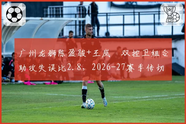 广州龙狮陈盈骏+王岚嵚双控卫组合助攻失误比2.8，2026-27赛季传切体系展望