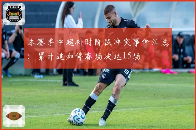 本赛季中超补时阶段冲突事件汇总：累计追加停赛场次达15场