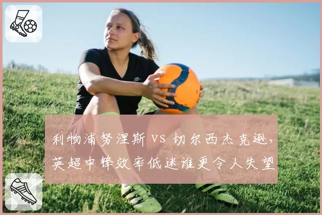 利物浦努涅斯 vs 切尔西杰克逊,英超中锋效率低迷谁更令人失望