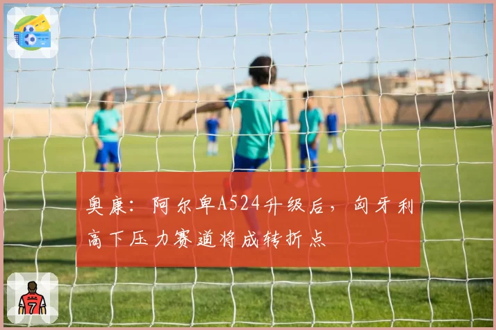 奥康：阿尔卑A524升级后，匈牙利高下压力赛道将成转折点