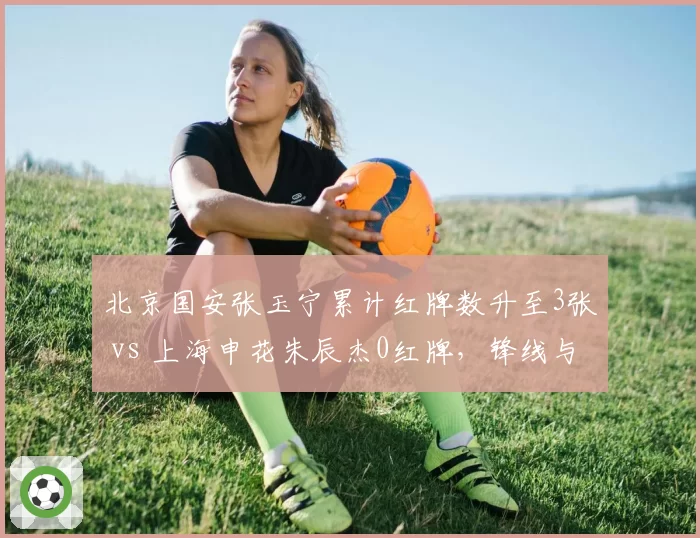 北京国安张玉宁累计红牌数升至3张 vs 上海申花朱辰杰0红牌，锋线与后卫纪律性对比