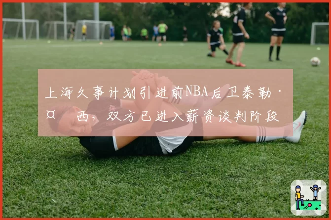 上海久事计划引进前NBA后卫泰勒·多西，双方已进入薪资谈判阶段